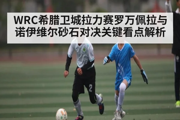 WRC希腊卫城拉力赛罗万佩拉与诺伊维尔砂石对决关键看点解析（c7entertainment）
